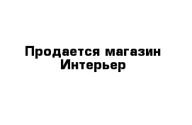 Продается магазин Интерьер